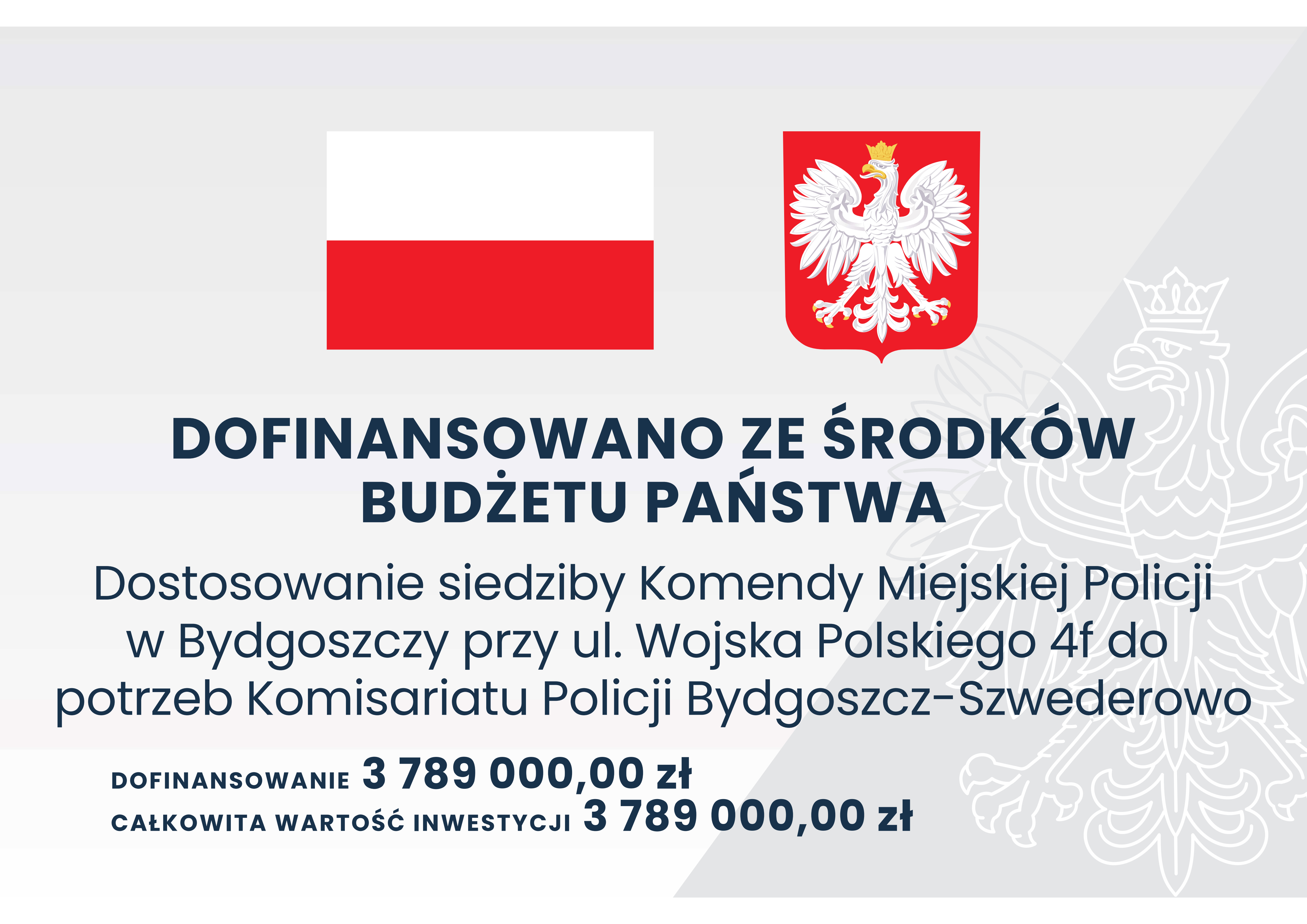 Grafika przedstawia tablicę informacyjną, na której widnieje tekst: DOFINANSOWANO ZE ŚRODKÓW BUDŻETU PAŃSTWA, Dostosowanie siedziby Komendy Miejskiej Policji w Bydgoszczy przy ul. Wojska Polskiego 4f do potrzeb Komisariatu Policji Bydgoszcz-Szwederowo, DOFINANSOWANIE 3789000,00 zł, CAŁKOWITA WARTOŚĆ INWESTYCJI 3789000,00 zł.